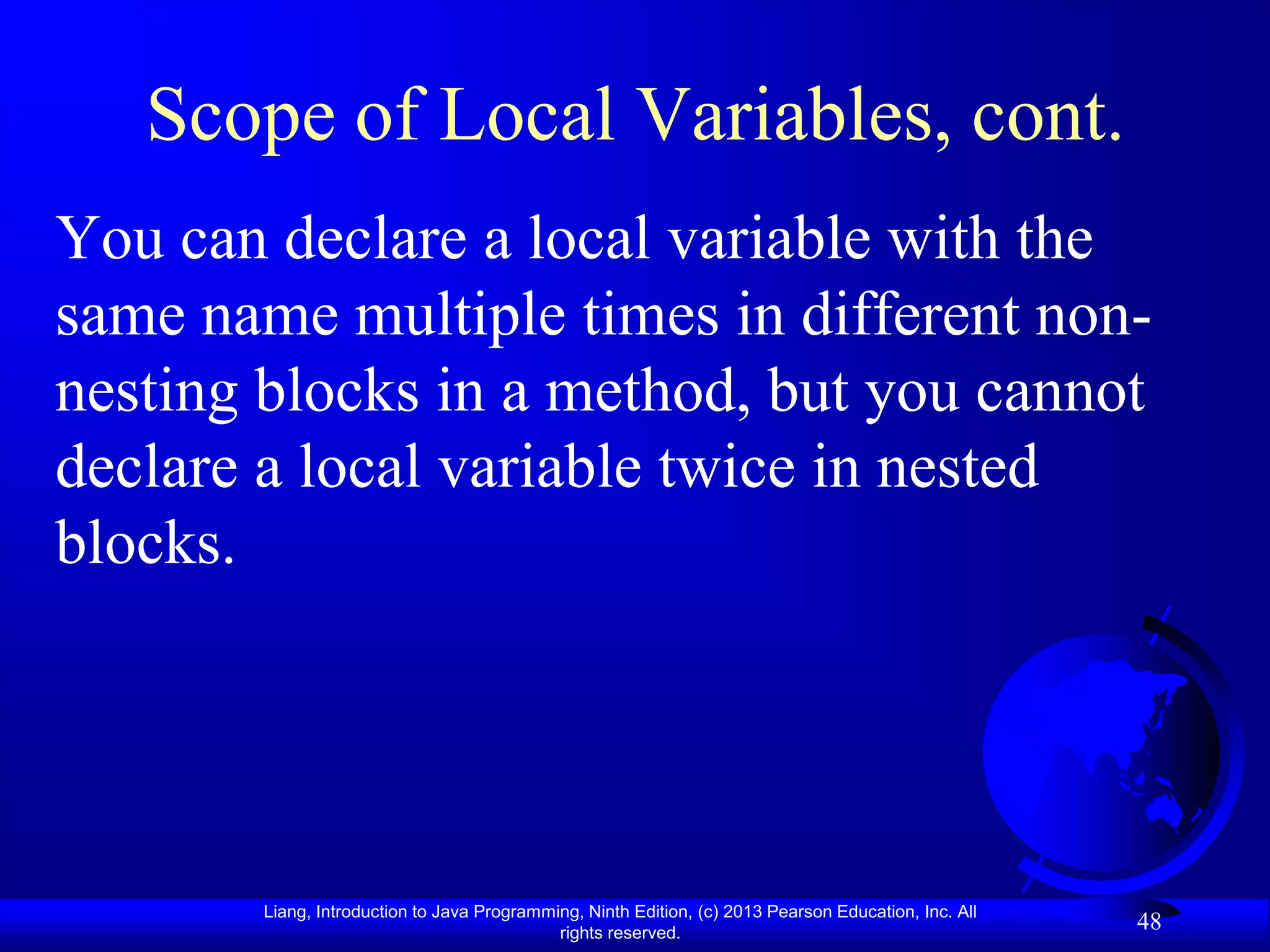 Scope of Local Variables, cont.
You can declare a local variable with the
same name multiple times in different non-
nesting blocks in a method, but you cannot
declare a local variable twice in nested
blocks.




       Liang, Introduction to Java Programming, Ninth Edition, (c) 2013 Pearson Education, Inc. All
                                            rights reserved.
                                                                                                      48
 