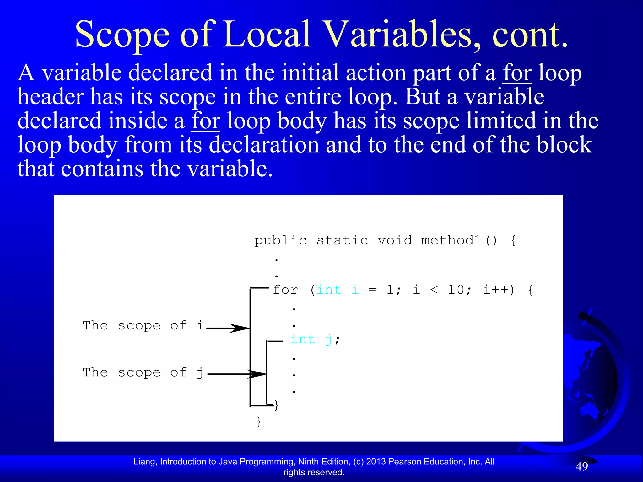Scope of Local Variables, cont.
A variable declared in the initial action part of a for loop
header has its scope in the entire loop. But a variable
declared inside a for loop body has its scope limited in the
loop body from its declaration and to the end of the block
that contains the variable.

                                         public static void method1() {
                                           .
                                           .
                                           for (int i = 1; i < 10; i++) {
                                             .
      The scope of i                         .
                                             int j;
                                             .
      The scope of j                         .
                                             .
                                           }
                                         }

           Liang, Introduction to Java Programming, Ninth Edition, (c) 2013 Pearson Education, Inc. All
                                                rights reserved.
                                                                                                          49
 