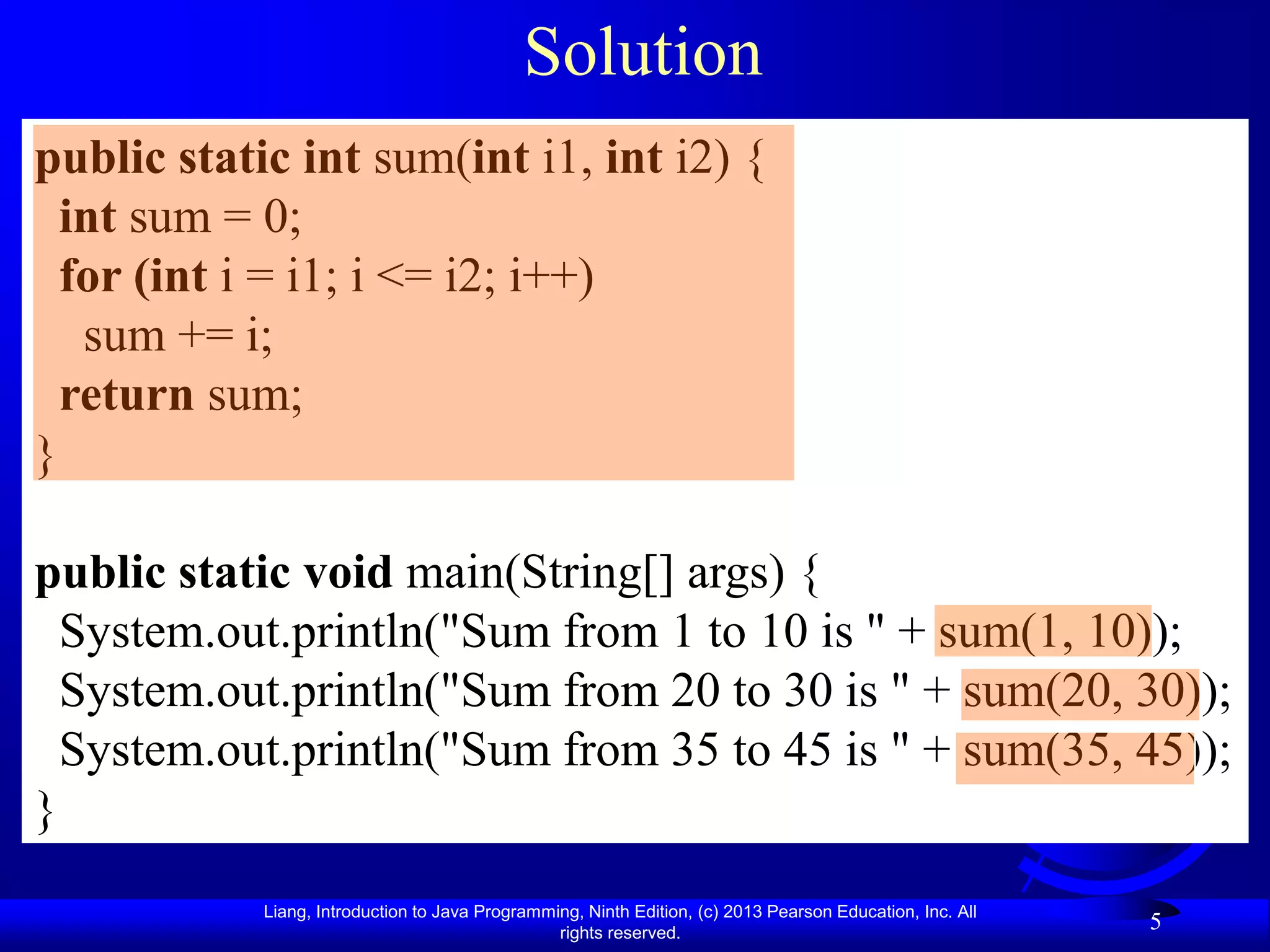 Solution
public static int sum(int i1, int i2) {
  int sum = 0;
  for (int i = i1; i <= i2; i++)
   sum += i;
  return sum;
}

public static void main(String[] args) {
  System.out.println("Sum from 1 to 10 is " + sum(1, 10));
  System.out.println("Sum from 20 to 30 is " + sum(20, 30));
  System.out.println("Sum from 35 to 45 is " + sum(35, 45));
}
            Liang, Introduction to Java Programming, Ninth Edition, (c) 2013 Pearson Education, Inc. All
                                                 rights reserved.
                                                                                                           5
 