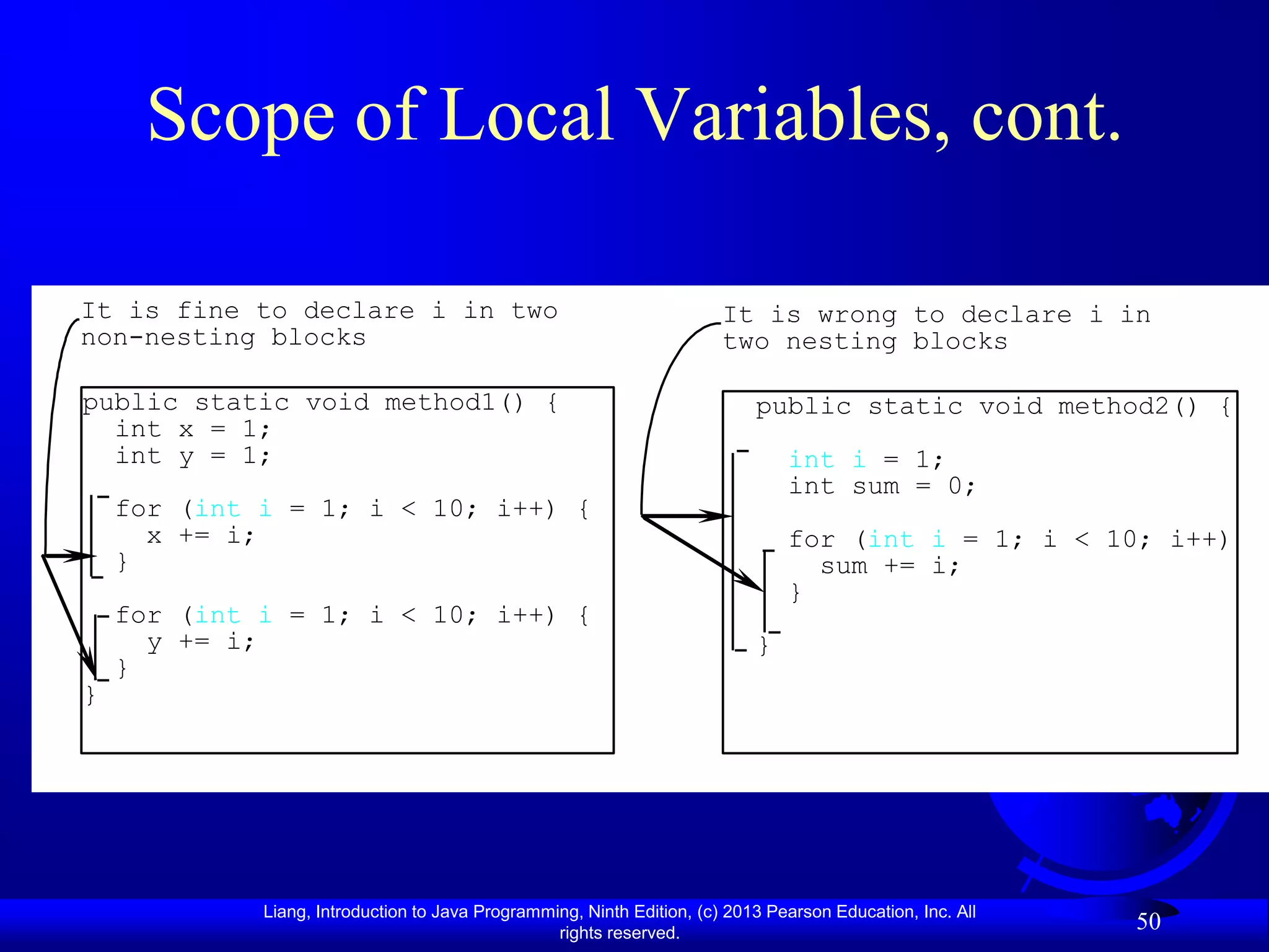 Scope of Local Variables, cont.

It is fine to declare i in two                                          It is wrong to declare i in
non-nesting blocks                                                      two nesting blocks

public static void method1() {                                              public static void method2() {
  int x = 1;
  int y = 1;                                                                    int i = 1;
                                                                                int sum = 0;
    for (int i = 1; i < 10; i++) {
      x += i;                                                                   for (int i = 1; i < 10; i++) {
    }                                                                             sum += i;
                                                                                }
    for (int i = 1; i < 10; i++) {
      y += i;                                                               }
    }
}




             Liang, Introduction to Java Programming, Ninth Edition, (c) 2013 Pearson Education, Inc. All
                                                  rights reserved.
                                                                                                            50
 