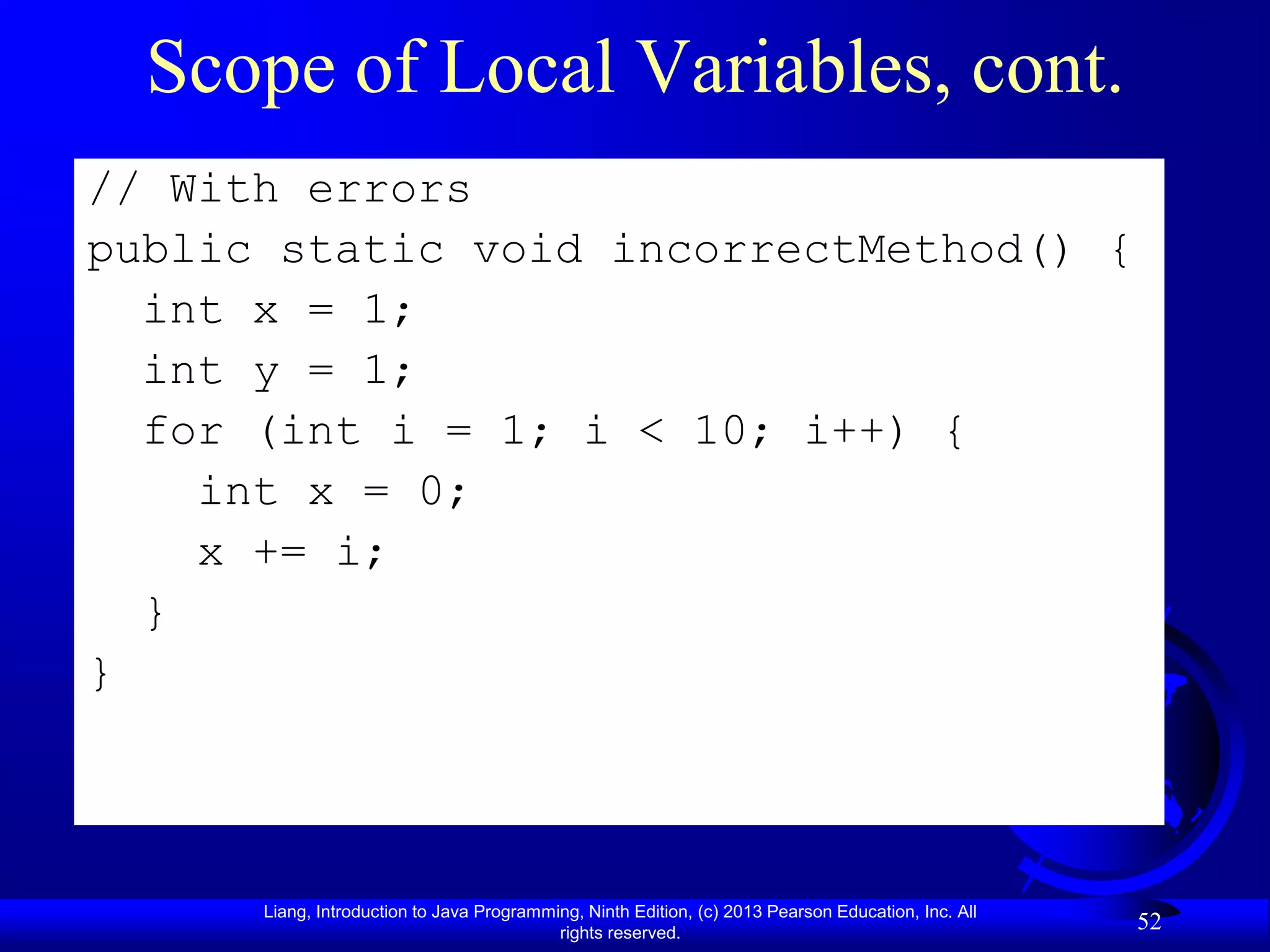 Scope of Local Variables, cont.
// With errors
public static void incorrectMethod() {
  int x = 1;
  int y = 1;
  for (int i = 1; i < 10; i++) {
    int x = 0;
    x += i;
  }
}




      Liang, Introduction to Java Programming, Ninth Edition, (c) 2013 Pearson Education, Inc. All
                                           rights reserved.
                                                                                                     52
 