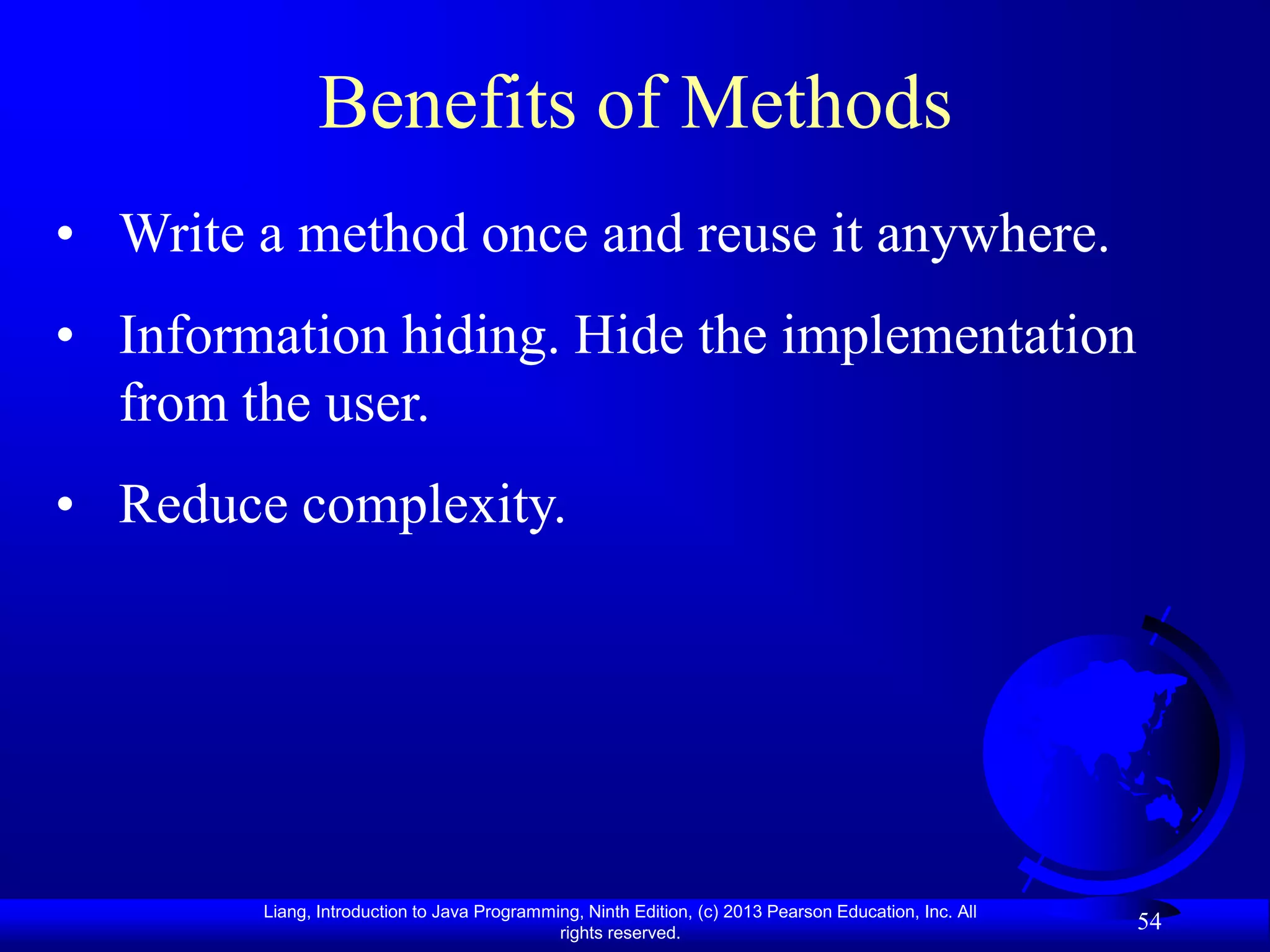 Benefits of Methods
• Write a method once and reuse it anywhere.
• Information hiding. Hide the implementation
  from the user.
• Reduce complexity.




        Liang, Introduction to Java Programming, Ninth Edition, (c) 2013 Pearson Education, Inc. All
                                             rights reserved.
                                                                                                       54
 
