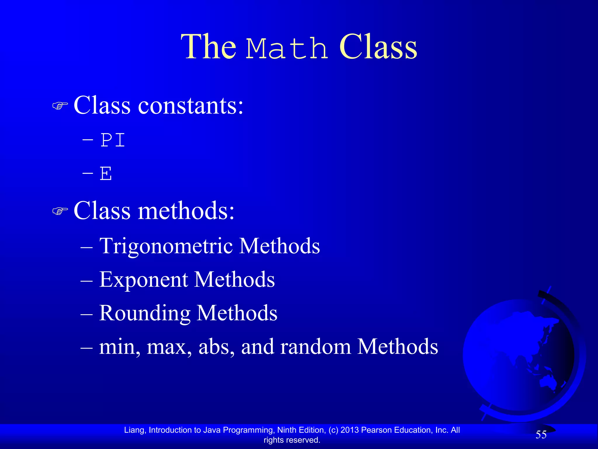 The Math Class
 Class   constants:
  – PI
  –E
 Class   methods:
  – Trigonometric Methods
  – Exponent Methods
  – Rounding Methods
  – min, max, abs, and random Methods


      Liang, Introduction to Java Programming, Ninth Edition, (c) 2013 Pearson Education, Inc. All
                                           rights reserved.
                                                                                                     55
 