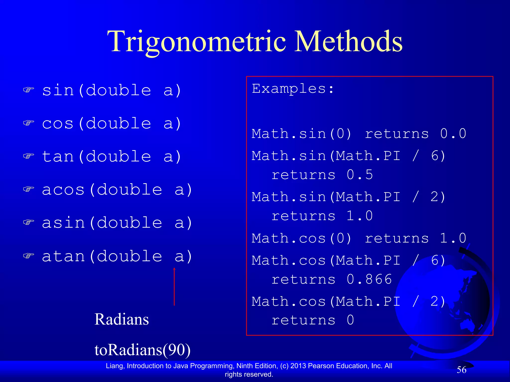 Trigonometric Methods
   sin(double a)                                      Examples:

   cos(double a)
                                                       Math.sin(0) returns 0.0
   tan(double a)                                      Math.sin(Math.PI / 6)
                                                         returns 0.5
   acos(double a)                                     Math.sin(Math.PI / 2)
   asin(double a)                                       returns 1.0
                                                       Math.cos(0) returns 1.0
   atan(double a)                                     Math.cos(Math.PI / 6)
                                                         returns 0.866
                                                       Math.cos(Math.PI / 2)
        Radians                                          returns 0
        toRadians(90)
         Liang, Introduction to Java Programming, Ninth Edition, (c) 2013 Pearson Education, Inc. All
                                              rights reserved.
                                                                                                        56
 