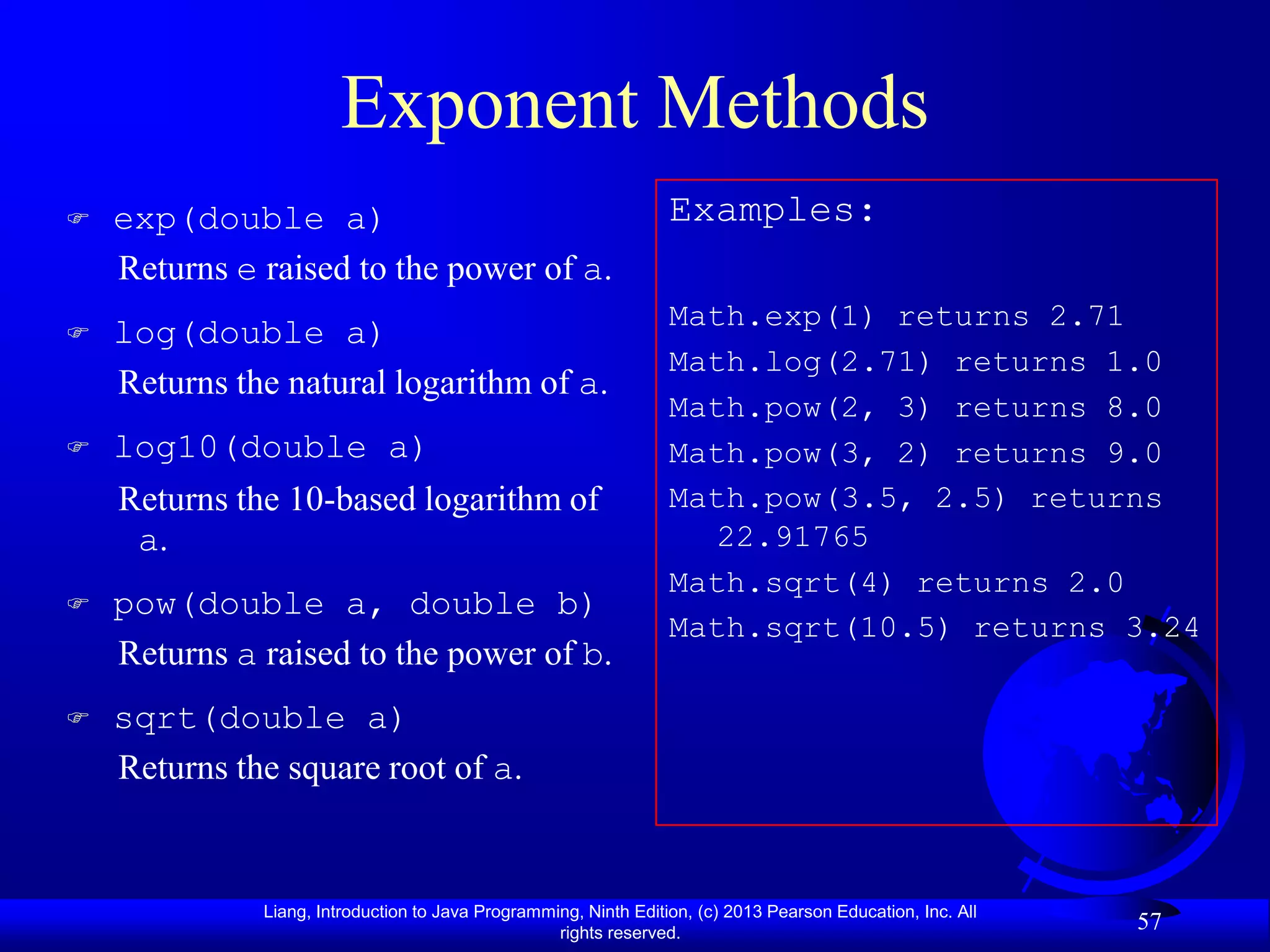 Exponent Methods
   exp(double a)                                                 Examples:
    Returns e raised to the power of a.
                                                                  Math.exp(1) returns 2.71
   log(double a)
                                                                  Math.log(2.71) returns 1.0
    Returns the natural logarithm of a.
                                                                  Math.pow(2, 3) returns 8.0
   log10(double a)                                               Math.pow(3, 2) returns 9.0
    Returns the 10-based logarithm of                             Math.pow(3.5, 2.5) returns
     a.                                                             22.91765
                                                                  Math.sqrt(4) returns 2.0
   pow(double a, double b)
                                                                  Math.sqrt(10.5) returns 3.24
    Returns a raised to the power of b.
   sqrt(double a)
    Returns the square root of a.


              Liang, Introduction to Java Programming, Ninth Edition, (c) 2013 Pearson Education, Inc. All
                                                   rights reserved.
                                                                                                             57
 