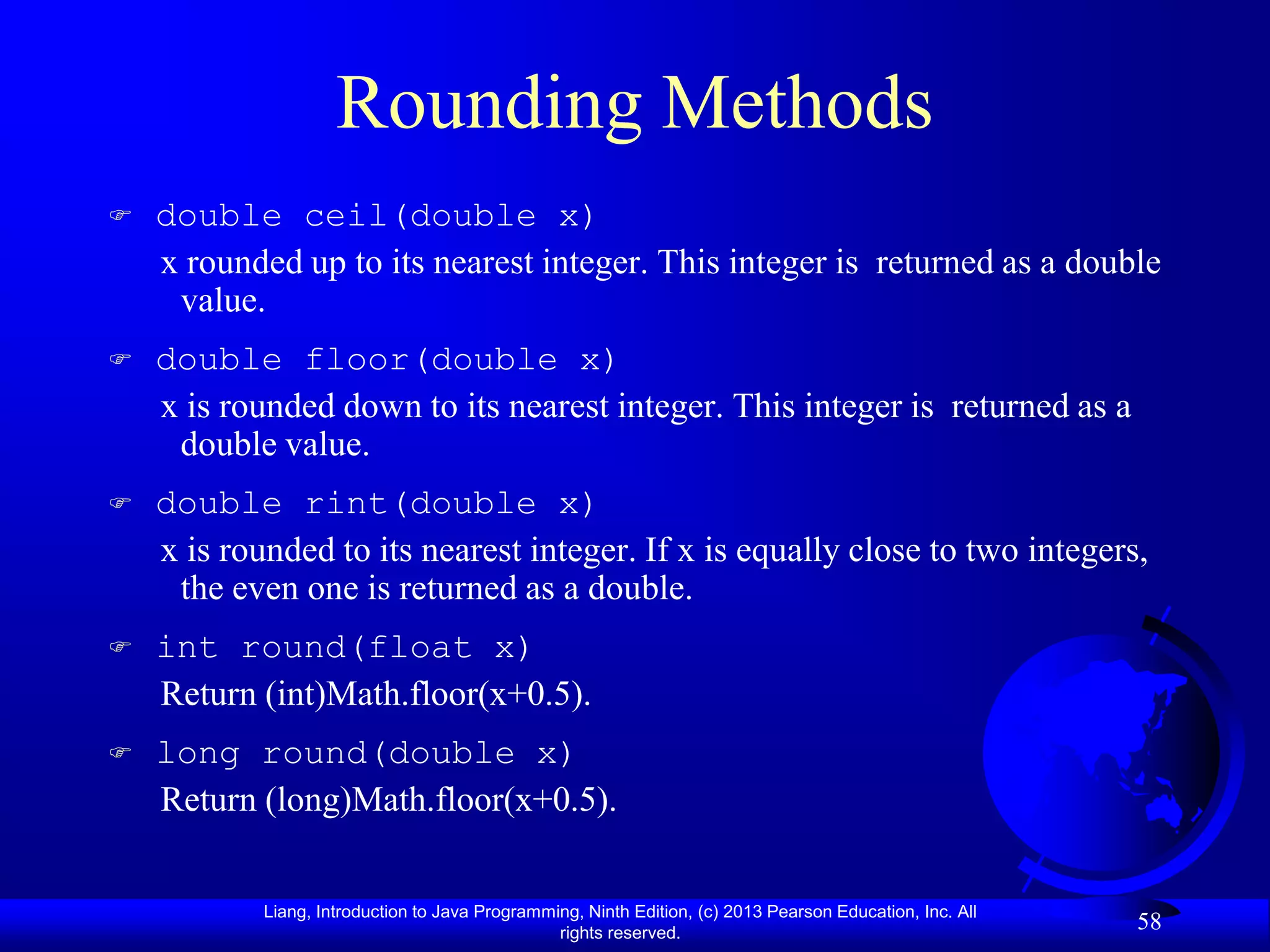 Rounding Methods
   double ceil(double x)
    x rounded up to its nearest integer. This integer is returned as a double
     value.
   double floor(double x)
    x is rounded down to its nearest integer. This integer is returned as a
     double value.
   double rint(double x)
    x is rounded to its nearest integer. If x is equally close to two integers,
     the even one is returned as a double.
   int round(float x)
    Return (int)Math.floor(x+0.5).
   long round(double x)
    Return (long)Math.floor(x+0.5).


            Liang, Introduction to Java Programming, Ninth Edition, (c) 2013 Pearson Education, Inc. All
                                                 rights reserved.
                                                                                                           58
 