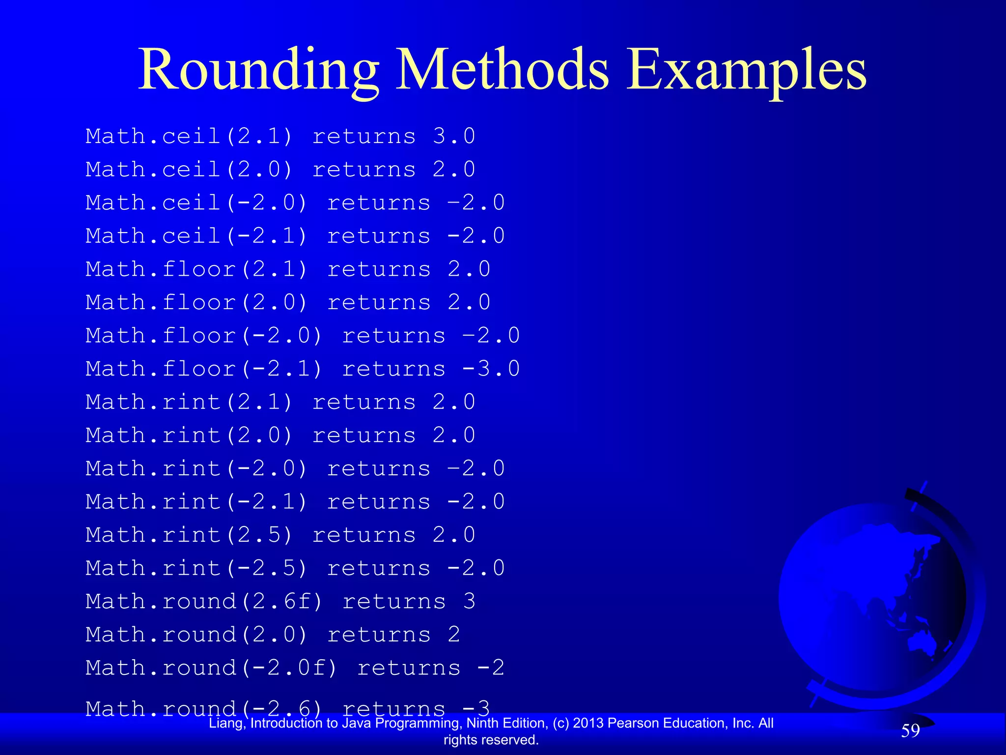 Rounding Methods Examples
Math.ceil(2.1) returns 3.0
Math.ceil(2.0) returns 2.0
Math.ceil(-2.0) returns –2.0
Math.ceil(-2.1) returns -2.0
Math.floor(2.1) returns 2.0
Math.floor(2.0) returns 2.0
Math.floor(-2.0) returns –2.0
Math.floor(-2.1) returns -3.0
Math.rint(2.1) returns 2.0
Math.rint(2.0) returns 2.0
Math.rint(-2.0) returns –2.0
Math.rint(-2.1) returns -2.0
Math.rint(2.5) returns 2.0
Math.rint(-2.5) returns -2.0
Math.round(2.6f) returns 3
Math.round(2.0) returns 2
Math.round(-2.0f) returns -2
Math.round(-2.6)to returns -3 Edition, (c) 2013 Pearson Education, Inc. All
        Liang, Introduction Java Programming, Ninth
                                       rights reserved.
                                                                              59
 