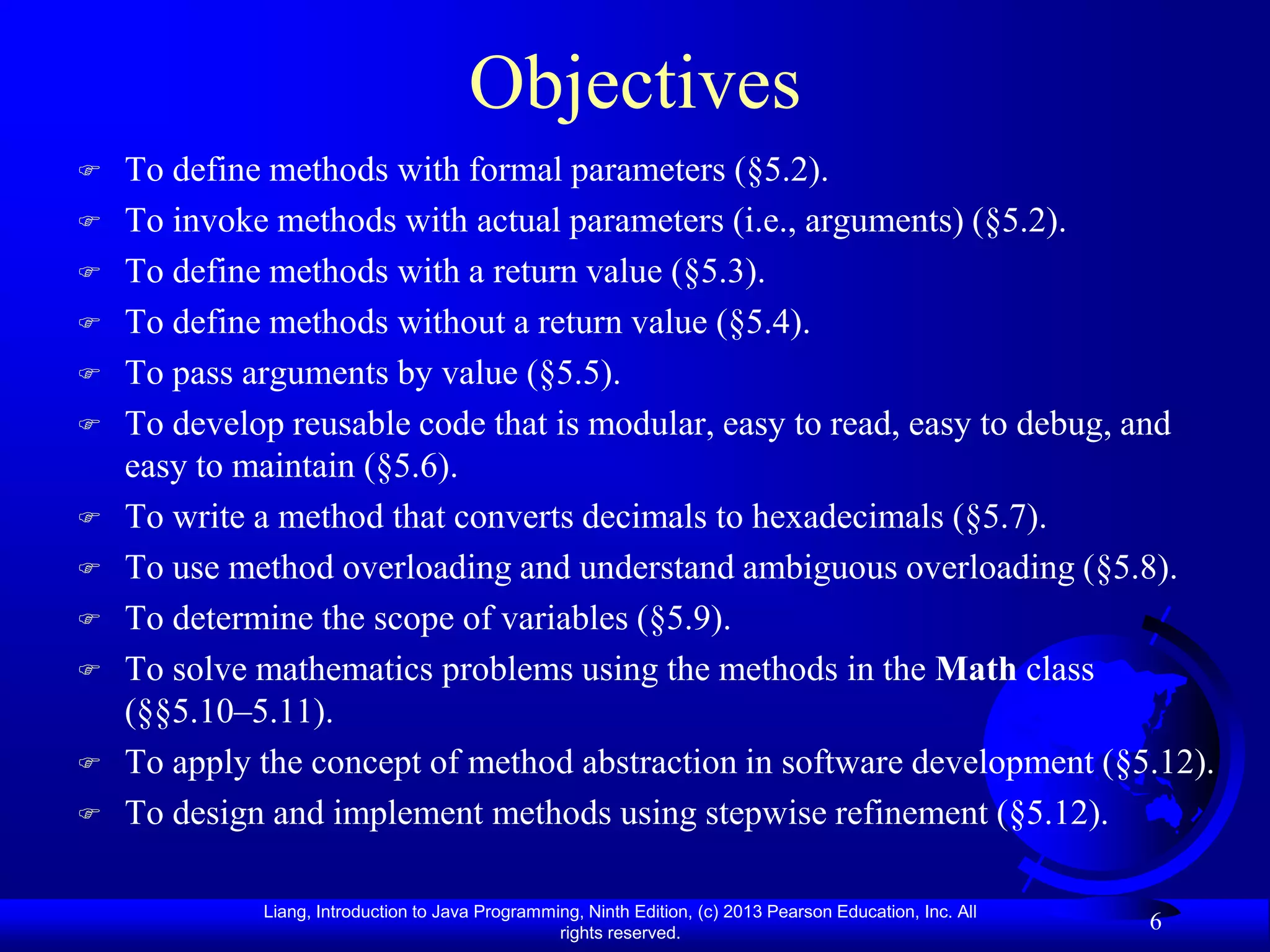 Objectives
   To define methods with formal parameters (§5.2).
   To invoke methods with actual parameters (i.e., arguments) (§5.2).
   To define methods with a return value (§5.3).
   To define methods without a return value (§5.4).
   To pass arguments by value (§5.5).
   To develop reusable code that is modular, easy to read, easy to debug, and
    easy to maintain (§5.6).
   To write a method that converts decimals to hexadecimals (§5.7).
   To use method overloading and understand ambiguous overloading (§5.8).
   To determine the scope of variables (§5.9).
   To solve mathematics problems using the methods in the Math class
    (§§5.10–5.11).
   To apply the concept of method abstraction in software development (§5.12).
   To design and implement methods using stepwise refinement (§5.12).

             Liang, Introduction to Java Programming, Ninth Edition, (c) 2013 Pearson Education, Inc. All
                                                  rights reserved.
                                                                                                            6
 