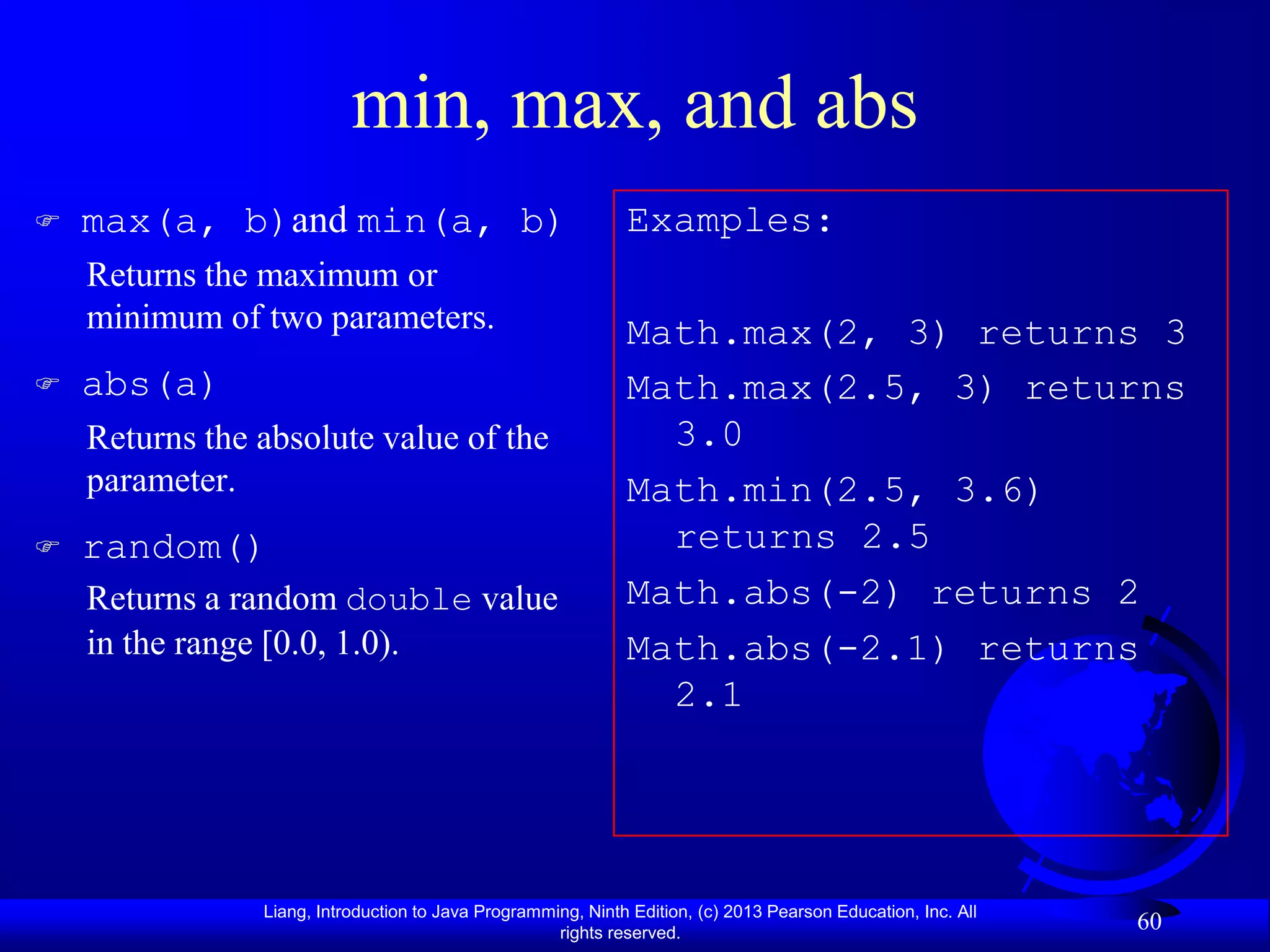 min, max, and abs
   max(a, b)and min(a, b)                                    Examples:
    Returns the maximum or
    minimum of two parameters.                                Math.max(2, 3) returns 3
   abs(a)                                                    Math.max(2.5, 3) returns
    Returns the absolute value of the                           3.0
    parameter.                                                Math.min(2.5, 3.6)
   random()                                                    returns 2.5
    Returns a random double value                             Math.abs(-2) returns 2
    in the range [0.0, 1.0).                                  Math.abs(-2.1) returns
                                                                2.1




                Liang, Introduction to Java Programming, Ninth Edition, (c) 2013 Pearson Education, Inc. All
                                                     rights reserved.
                                                                                                               60
 