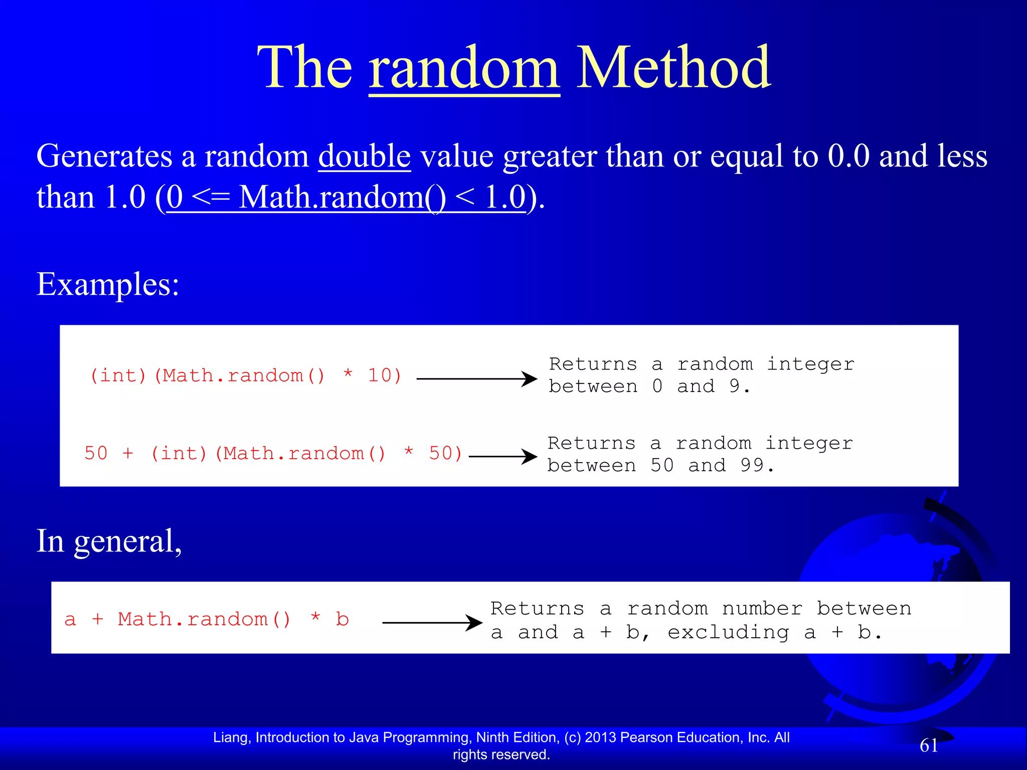 The random Method
Generates a random double value greater than or equal to 0.0 and less
than 1.0 (0 <= Math.random() < 1.0).

Examples:

                                                                   Returns a random integer
   (int)(Math.random() * 10)
                                                                   between 0 and 9.


   50 + (int)(Math.random() * 50)                                  Returns a random integer
                                                                   between 50 and 99.


In general,

  a + Math.random() * b                                   Returns a random number between
                                                          a and a + b, excluding a + b.



              Liang, Introduction to Java Programming, Ninth Edition, (c) 2013 Pearson Education, Inc. All
                                                   rights reserved.
                                                                                                             61
 