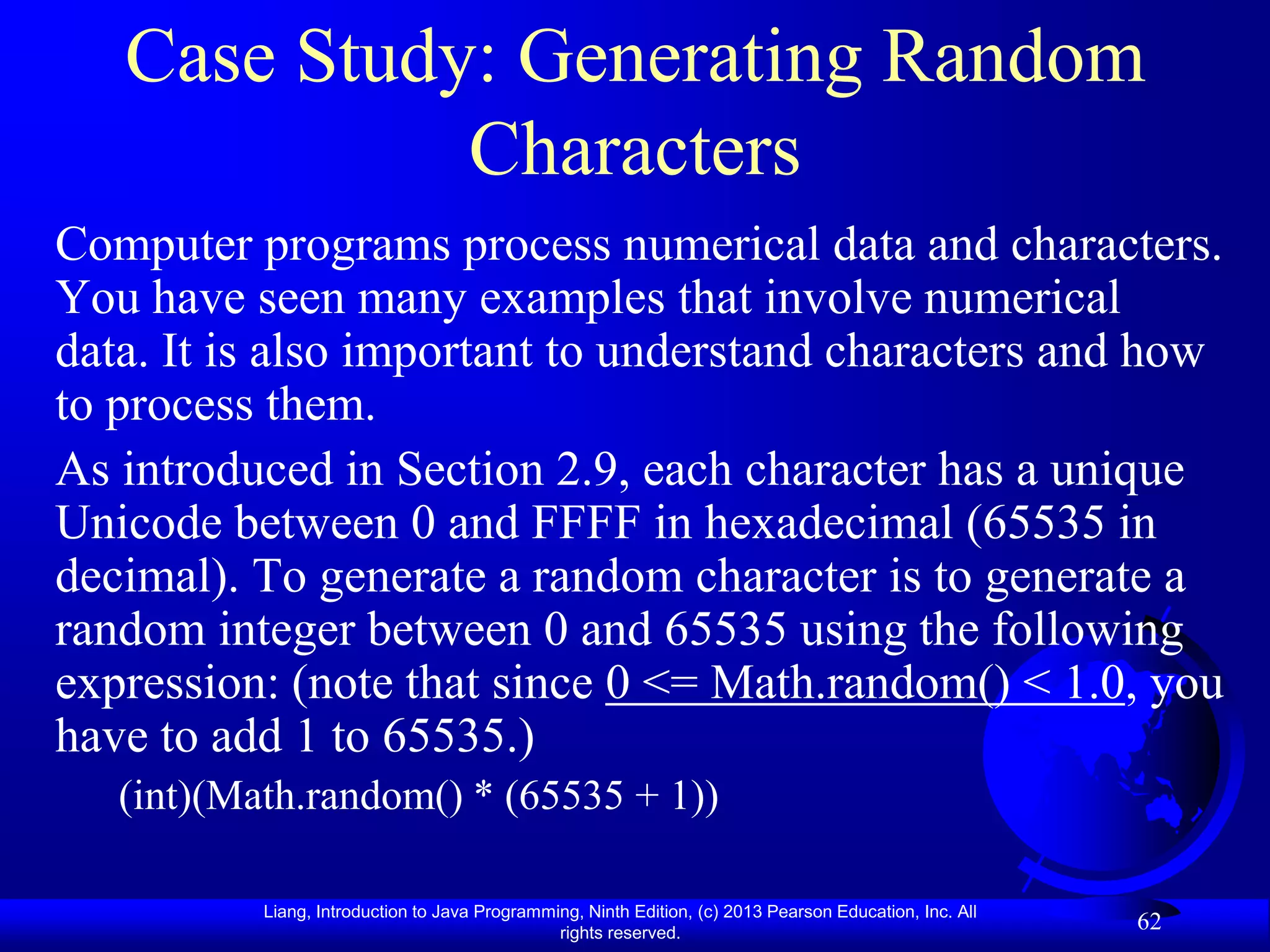 Case Study: Generating Random
             Characters
Computer programs process numerical data and characters.
You have seen many examples that involve numerical
data. It is also important to understand characters and how
to process them.
As introduced in Section 2.9, each character has a unique
Unicode between 0 and FFFF in hexadecimal (65535 in
decimal). To generate a random character is to generate a
random integer between 0 and 65535 using the following
expression: (note that since 0 <= Math.random() < 1.0, you
have to add 1 to 65535.)
   (int)(Math.random() * (65535 + 1))

           Liang, Introduction to Java Programming, Ninth Edition, (c) 2013 Pearson Education, Inc. All
                                                rights reserved.
                                                                                                          62
 