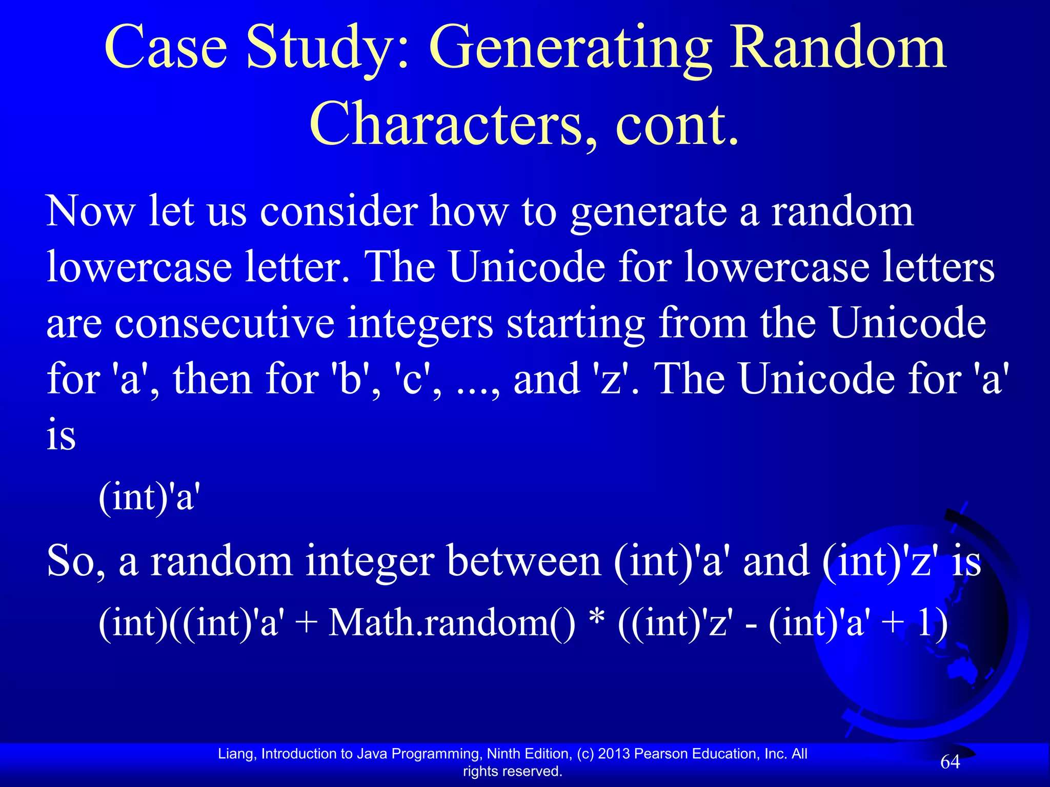 Case Study: Generating Random
          Characters, cont.
Now let us consider how to generate a random
lowercase letter. The Unicode for lowercase letters
are consecutive integers starting from the Unicode
for 'a', then for 'b', 'c', ..., and 'z'. The Unicode for 'a'
is
   (int)'a'
So, a random integer between (int)'a' and (int)'z' is
   (int)((int)'a' + Math.random() * ((int)'z' - (int)'a' + 1)


              Liang, Introduction to Java Programming, Ninth Edition, (c) 2013 Pearson Education, Inc. All
                                                   rights reserved.
                                                                                                             64
 