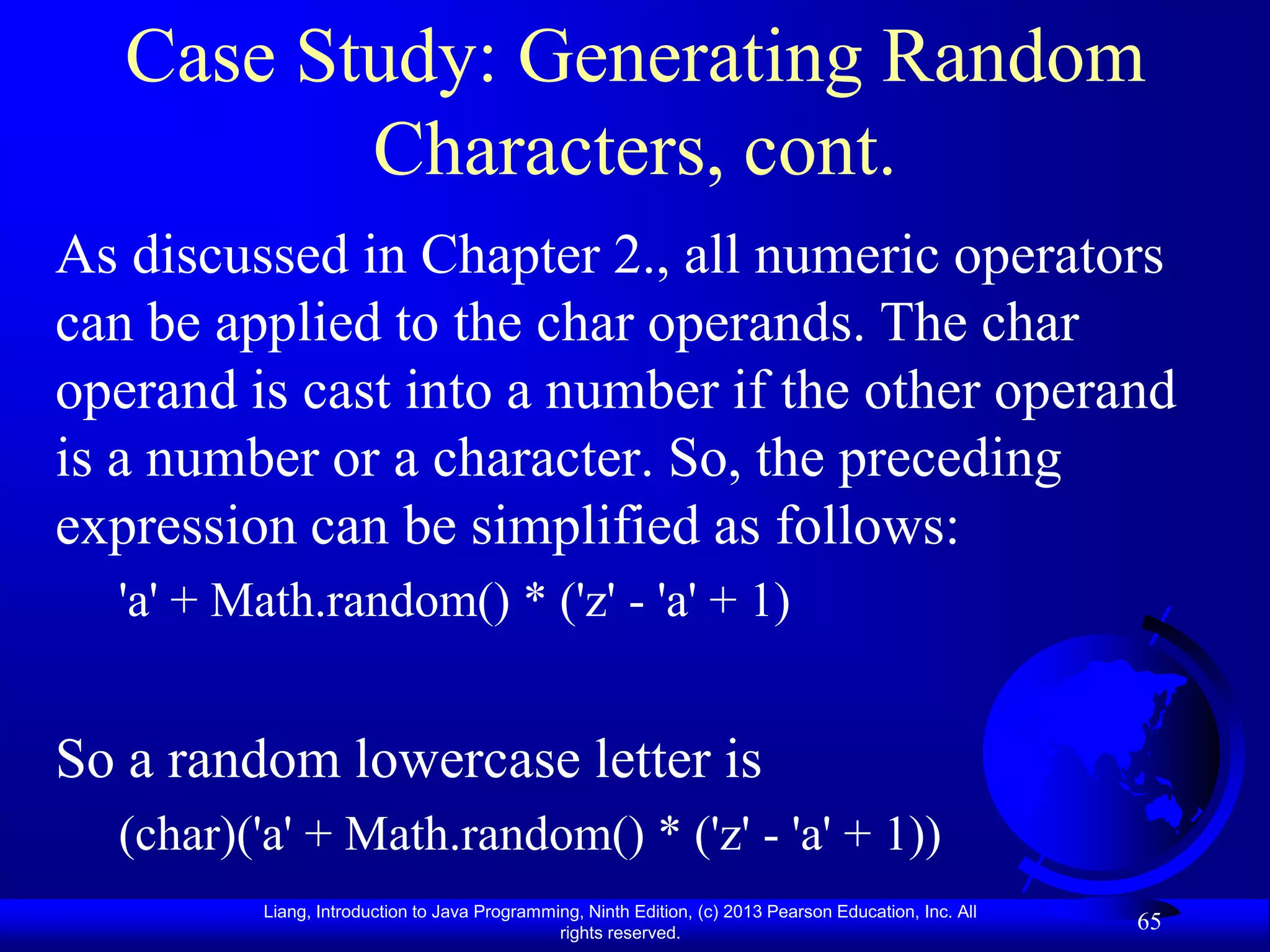 Case Study: Generating Random
          Characters, cont.
As discussed in Chapter 2., all numeric operators
can be applied to the char operands. The char
operand is cast into a number if the other operand
is a number or a character. So, the preceding
expression can be simplified as follows:
  'a' + Math.random() * ('z' - 'a' + 1)


So a random lowercase letter is
  (char)('a' + Math.random() * ('z' - 'a' + 1))
         Liang, Introduction to Java Programming, Ninth Edition, (c) 2013 Pearson Education, Inc. All
                                              rights reserved.
                                                                                                        65
 