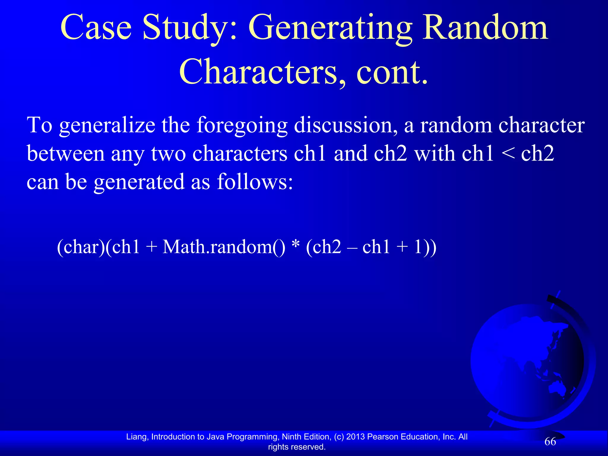 Case Study: Generating Random
          Characters, cont.
To generalize the foregoing discussion, a random character
between any two characters ch1 and ch2 with ch1 < ch2
can be generated as follows:

   (char)(ch1 + Math.random() * (ch2 – ch1 + 1))




           Liang, Introduction to Java Programming, Ninth Edition, (c) 2013 Pearson Education, Inc. All
                                                rights reserved.
                                                                                                          66
 