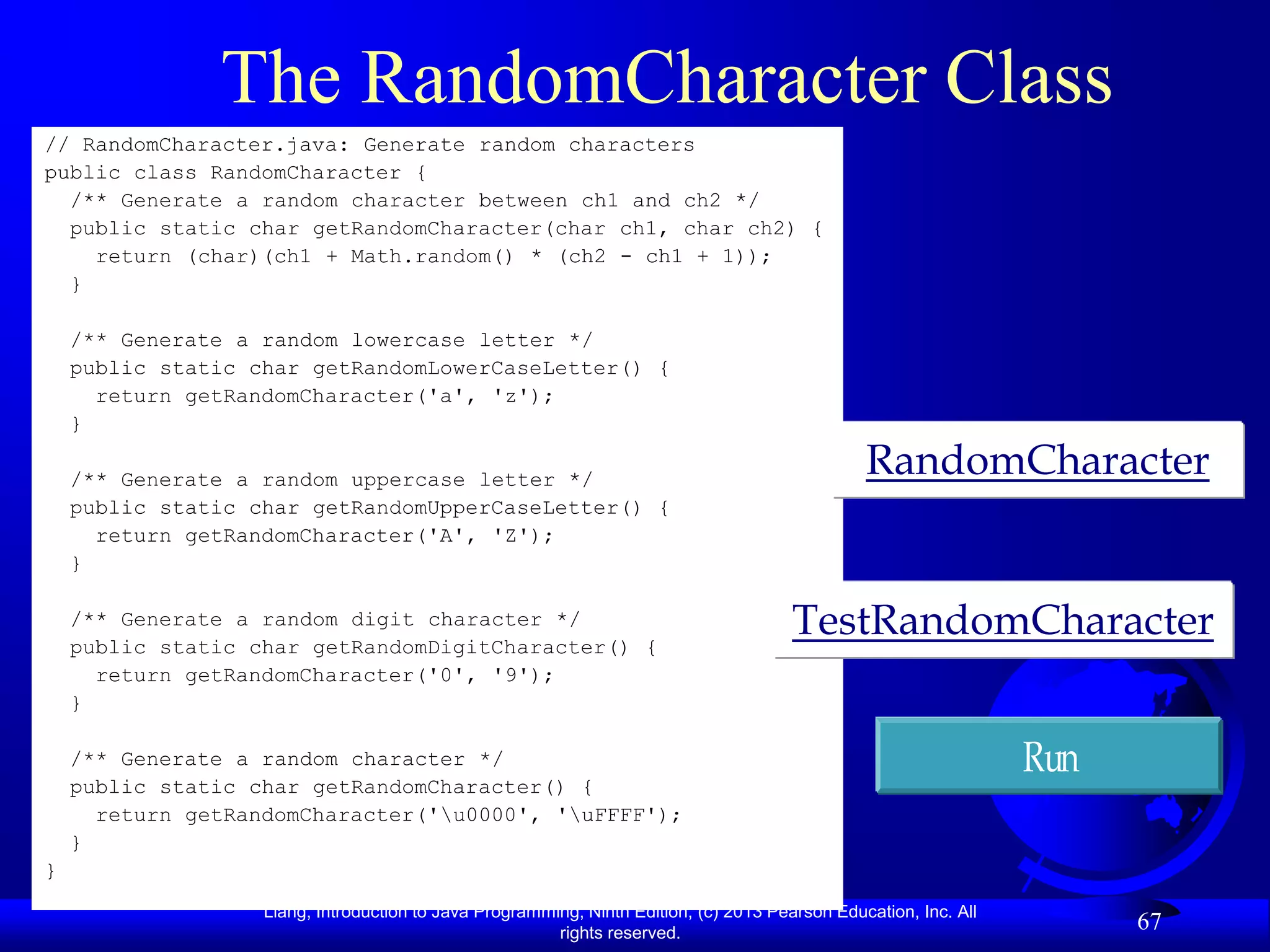 The RandomCharacter Class
// RandomCharacter.java: Generate random characters
public class RandomCharacter {
  /** Generate a random character between ch1 and ch2 */
  public static char getRandomCharacter(char ch1, char ch2) {
    return (char)(ch1 + Math.random() * (ch2 - ch1 + 1));
  }

    /** Generate a random lowercase letter */
    public static char getRandomLowerCaseLetter() {
      return getRandomCharacter('a', 'z');
    }

    /** Generate a random uppercase letter */
                                                                                                RandomCharacter
    public static char getRandomUpperCaseLetter() {
      return getRandomCharacter('A', 'Z');
    }

    /** Generate a random digit character */
    public static char getRandomDigitCharacter() {
                                                                                       TestRandomCharacter
      return getRandomCharacter('0', '9');
    }

    /** Generate a random character */                                                                            Run
    public static char getRandomCharacter() {
      return getRandomCharacter('u0000', 'uFFFF');
    }
}
                   Liang, Introduction to Java Programming, Ninth Edition, (c) 2013 Pearson Education, Inc. All
                                                        rights reserved.
                                                                                                                        67
 