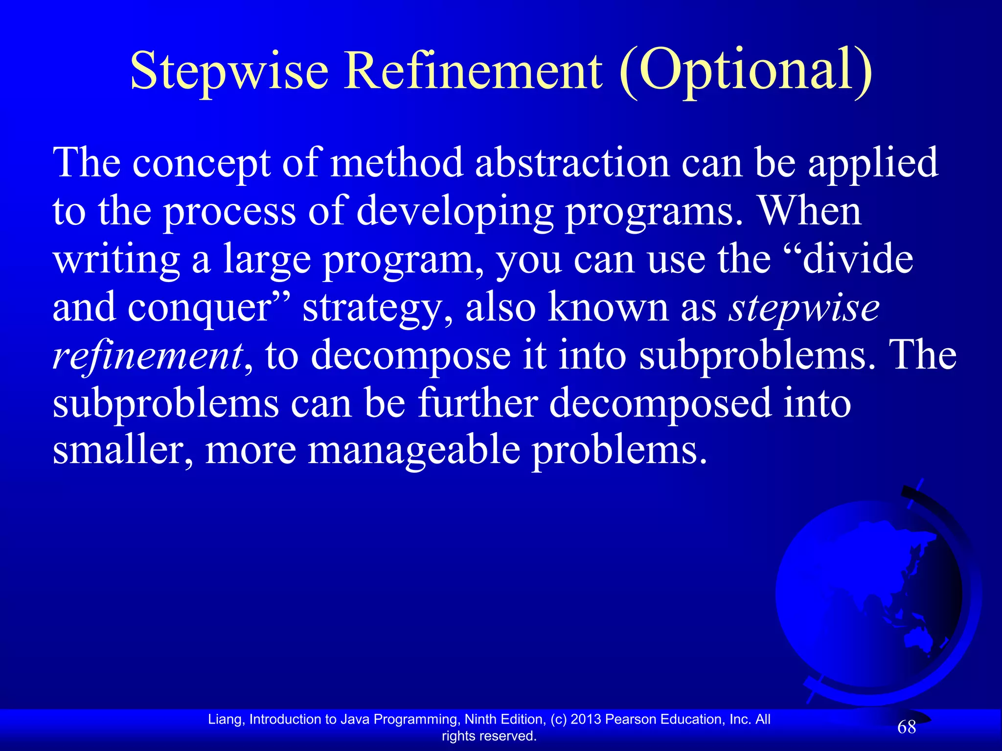 Stepwise Refinement (Optional)
The concept of method abstraction can be applied
to the process of developing programs. When
writing a large program, you can use the “divide
and conquer” strategy, also known as stepwise
refinement, to decompose it into subproblems. The
subproblems can be further decomposed into
smaller, more manageable problems.




        Liang, Introduction to Java Programming, Ninth Edition, (c) 2013 Pearson Education, Inc. All
                                             rights reserved.
                                                                                                       68
 