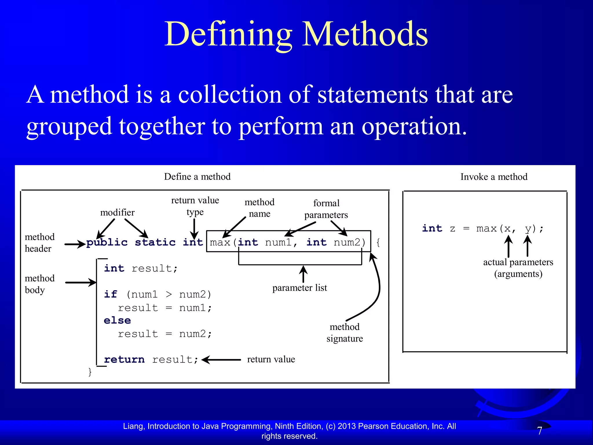 Defining Methods
A method is a collection of statements that are
grouped together to perform an operation.
                             Define a method                                                                     Invoke a method

                               return value        method             formal
             modifier              type             name            parameters
                                                                                                    int z = max(x, y);
method
         public static int max(int num1, int num2) {
header
                                                                                                                      actual parameters
             int result;                                                                                                 (arguments)
method
body                                                       parameter list
             if (num1 > num2)
               result = num1;
             else
                                                                           method
               result = num2;                                             signature

             return result;                         return value
         }



                  Liang, Introduction to Java Programming, Ninth Edition, (c) 2013 Pearson Education, Inc. All
                                                       rights reserved.
                                                                                                                                   7
 