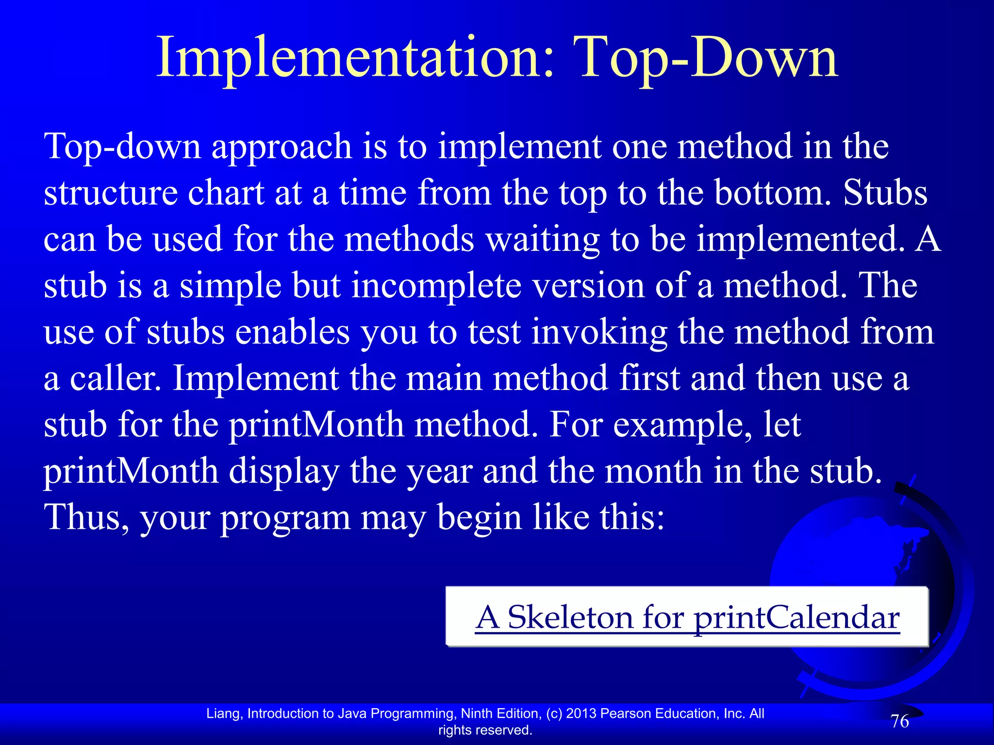 Implementation: Top-Down
Top-down approach is to implement one method in the
structure chart at a time from the top to the bottom. Stubs
can be used for the methods waiting to be implemented. A
stub is a simple but incomplete version of a method. The
use of stubs enables you to test invoking the method from
a caller. Implement the main method first and then use a
stub for the printMonth method. For example, let
printMonth display the year and the month in the stub.
Thus, your program may begin like this:

                                                      A Skeleton for printCalendar

          Liang, Introduction to Java Programming, Ninth Edition, (c) 2013 Pearson Education, Inc. All
                                               rights reserved.
                                                                                                         76
 