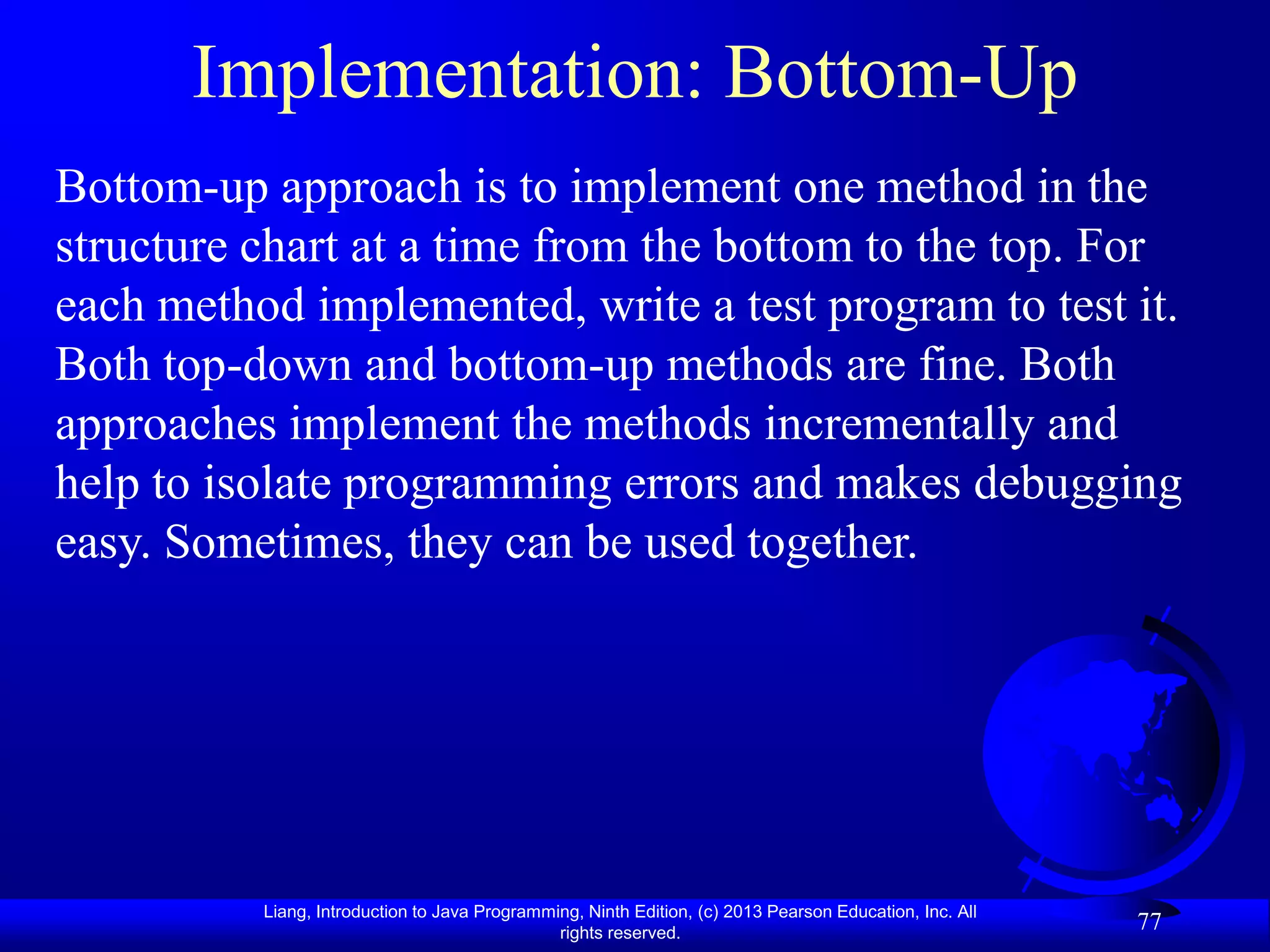 Implementation: Bottom-Up
Bottom-up approach is to implement one method in the
structure chart at a time from the bottom to the top. For
each method implemented, write a test program to test it.
Both top-down and bottom-up methods are fine. Both
approaches implement the methods incrementally and
help to isolate programming errors and makes debugging
easy. Sometimes, they can be used together.




          Liang, Introduction to Java Programming, Ninth Edition, (c) 2013 Pearson Education, Inc. All
                                               rights reserved.
                                                                                                         77
 