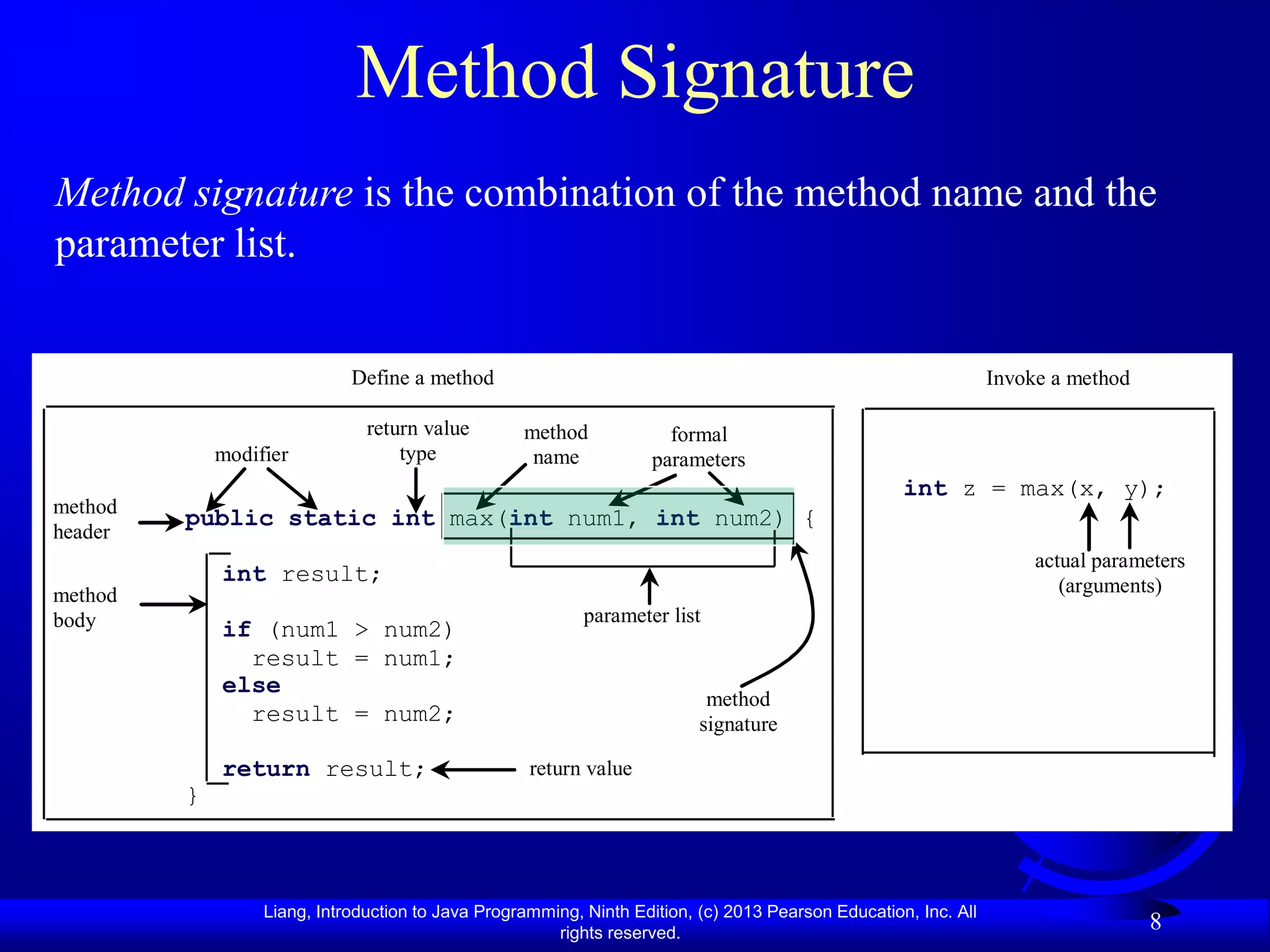 Method Signature
Method signature is the combination of the method name and the
parameter list.


                             Define a method                                                                     Invoke a method

                               return value        method             formal
             modifier              type             name            parameters
                                                                                                    int z = max(x, y);
method
         public static int max(int num1, int num2) {
header
                                                                                                                      actual parameters
             int result;                                                                                                 (arguments)
method
body                                                       parameter list
             if (num1 > num2)
               result = num1;
             else
                                                                           method
               result = num2;                                             signature

             return result;                         return value
         }



                  Liang, Introduction to Java Programming, Ninth Edition, (c) 2013 Pearson Education, Inc. All
                                                       rights reserved.
                                                                                                                                   8
 