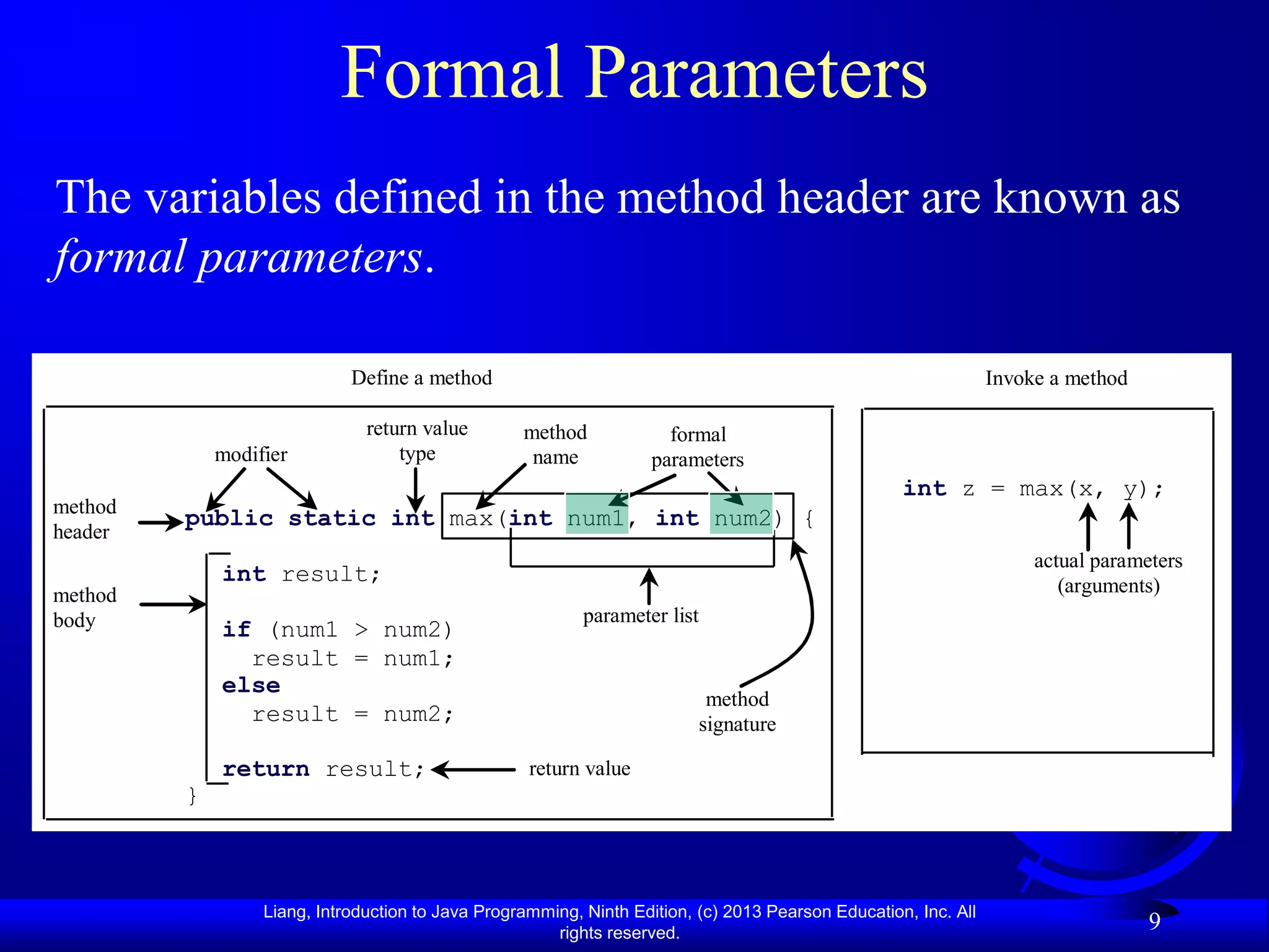 Formal Parameters
The variables defined in the method header are known as
formal parameters.

                             Define a method                                                                     Invoke a method

                               return value        method             formal
             modifier              type             name            parameters
                                                                                                    int z = max(x, y);
method
         public static int max(int num1, int num2) {
header
                                                                                                                      actual parameters
             int result;                                                                                                 (arguments)
method
body                                                       parameter list
             if (num1 > num2)
               result = num1;
             else
                                                                           method
               result = num2;                                             signature

             return result;                         return value
         }



                  Liang, Introduction to Java Programming, Ninth Edition, (c) 2013 Pearson Education, Inc. All
                                                       rights reserved.
                                                                                                                                   9
 