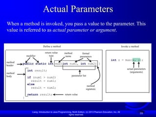 Actual Parameters
When a method is invoked, you pass a value to the parameter. This
value is referred to as actual parameter or argument.


                             Define a method                                                                     Invoke a method

                               return value        method             formal
             modifier              type             name            parameters
                                                                                                    int z = max(x, y);
method
         public static int max(int num1, int num2) {
header
                                                                                                                      actual parameters
             int result;                                                                                                 (arguments)
method
body                                                       parameter list
             if (num1 > num2)
               result = num1;
             else
                                                                           method
               result = num2;                                             signature

             return result;                         return value
         }



                  Liang, Introduction to Java Programming, Ninth Edition, (c) 2013 Pearson Education, Inc. All
                                                       rights reserved.
                                                                                                                                   10
 