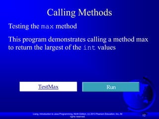 Calling Methods
Testing the max method
This program demonstrates calling a method max
to return the largest of the int values




             TestMax                                                               Run



        Liang, Introduction to Java Programming, Ninth Edition, (c) 2013 Pearson Education, Inc. All
                                             rights reserved.
                                                                                                       12
 