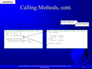 animation

                    Calling Methods, cont.

                                                                                            pass the value of i
                                                                                                                  pass the value of j


 public static void main(String[] args) {                          public static int max(int num1, int num2) {
   int i = 5;                                                        int result;
   int j = 2;
   int k = max(i, j);                                                  if (num1 > num2)
                                                                         result = num1;
     System.out.println(                                               else
      "The maximum between " + i +                                       result = num2;
      " and " + j + " is " + k);
 }                                                                     return result;
                                                                   }




                  Liang, Introduction to Java Programming, Ninth Edition, (c) 2013 Pearson Education, Inc. All
                                                       rights reserved.
                                                                                                                            13
 