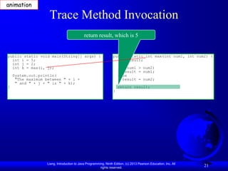 animation

                    Trace Method Invocation
                                             return result, which is 5


public static void main(String[] args) {                          public static int max(int num1, int num2) {
  int i = 5;                                                        int result;
  int j = 2;
  int k = max(i, j);                                                  if (num1 > num2)
                                                                        result = num1;
    System.out.println(                                               else
     "The maximum between " + i +                                       result = num2;
     " and " + j + " is " + k);
}                                                                     return result;
                                                                  }




                   Liang, Introduction to Java Programming, Ninth Edition, (c) 2013 Pearson Education, Inc. All
                                                        rights reserved.
                                                                                                                  21
 