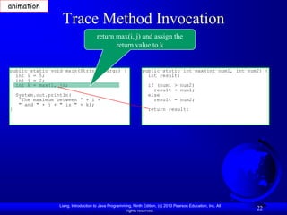 animation

                    Trace Method Invocation
                                        return max(i, j) and assign the
                                               return value to k


public static void main(String[] args) {                          public static int max(int num1, int num2) {
  int i = 5;                                                        int result;
  int j = 2;
  int k = max(i, j);                                                  if (num1 > num2)
                                                                        result = num1;
    System.out.println(                                               else
     "The maximum between " + i +                                       result = num2;
     " and " + j + " is " + k);
}                                                                     return result;
                                                                  }




                   Liang, Introduction to Java Programming, Ninth Edition, (c) 2013 Pearson Education, Inc. All
                                                        rights reserved.
                                                                                                                  22
 