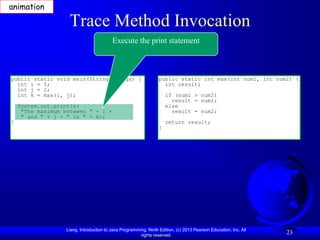 animation

                    Trace Method Invocation
                                          Execute the print statement



public static void main(String[] args) {                          public static int max(int num1, int num2) {
  int i = 5;                                                        int result;
  int j = 2;
  int k = max(i, j);                                                  if (num1 > num2)
                                                                        result = num1;
    System.out.println(                                               else
     "The maximum between " + i +                                       result = num2;
     " and " + j + " is " + k);
}                                                                     return result;
                                                                  }




                   Liang, Introduction to Java Programming, Ninth Edition, (c) 2013 Pearson Education, Inc. All
                                                        rights reserved.
                                                                                                                  23
 