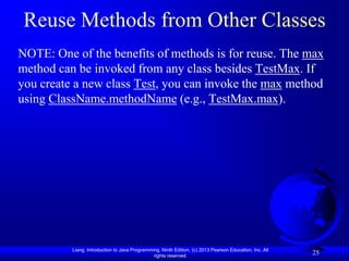 Reuse Methods from Other Classes
NOTE: One of the benefits of methods is for reuse. The max
method can be invoked from any class besides TestMax. If
you create a new class Test, you can invoke the max method
using ClassName.methodName (e.g., TestMax.max).




          Liang, Introduction to Java Programming, Ninth Edition, (c) 2013 Pearson Education, Inc. All
                                               rights reserved.
                                                                                                         25
 