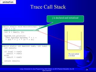 animation

                                      Trace Call Stack
                                                                            j is declared and initialized


public static void main(String[] args) {
  int i = 5;
  int j = 2;
  int k = max(i, j);
    System.out.println(
     "The maximum between " + i +
     " and " + j + " is " + k);
}

public static int max(int num1, int num2) {                                                                              j: 2
  int result;                                                                                                            i: 5

    if (num1 > num2)
      result = num1;                                                                                   The main method
    else                                                                                               is invoked.
      result = num2;
    return result;
}


                     Liang, Introduction to Java Programming, Ninth Edition, (c) 2013 Pearson Education, Inc. All
                                                          rights reserved.
                                                                                                                                28
 