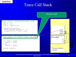 animation

                                      Trace Call Stack

                                                                                       Declare result


public static void main(String[] args) {
  int i = 5;
  int j = 2;
  int k = max(i, j);
    System.out.println(
     "The maximum between " + i +                                                                                   result:
     " and " + j + " is " + k);                                                                                     num2: 2
}                                                                                                                   num1: 5
                                                                                                 Space required for the
public static int max(int num1, int num2) {
  int result;                                                                                    main method
                                                                                                                     k:
    if (num1 > num2)                                                                                                j: 2
      result = num1;                                                                                                i: 5
    else
      result = num2;
    return result;                                                                                 The max method is
}                                                                                                  invoked.


                     Liang, Introduction to Java Programming, Ninth Edition, (c) 2013 Pearson Education, Inc. All
                                                          rights reserved.
                                                                                                                              32
 