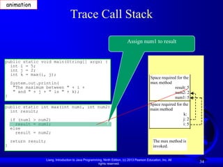 animation

                                      Trace Call Stack

                                                                                Assign num1 to result


public static void main(String[] args) {
  int i = 5;
  int j = 2;
  int k = max(i, j);
                                                                                                 Space required for the
    System.out.println(                                                                          max method
     "The maximum between " + i +                                                                              result: 5
     " and " + j + " is " + k);                                                                                num2: 2
}                                                                                                              num1: 5
                                                                                                 Space required for the
public static int max(int num1, int num2) {
  int result;                                                                                    main method
                                                                                                                     k:
    if (num1 > num2)                                                                                                j: 2
      result = num1;                                                                                                i: 5
    else
      result = num2;
    return result;                                                                                 The max method is
}                                                                                                  invoked.


                     Liang, Introduction to Java Programming, Ninth Edition, (c) 2013 Pearson Education, Inc. All
                                                          rights reserved.
                                                                                                                           34
 