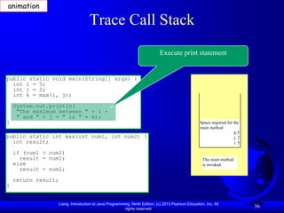 animation

                                      Trace Call Stack
                                                                               Execute print statement


public static void main(String[] args) {
  int i = 5;
  int j = 2;
  int k = max(i, j);
    System.out.println(
     "The maximum between " + i +
     " and " + j + " is " + k);
}                                                                                                     Space required for the
                                                                                                      main method
                                                                                                                         k:5
public static int max(int num1, int num2) {                                                                              j: 2
  int result;                                                                                                            i: 5

    if (num1 > num2)
      result = num1;                                                                                   The main method
    else                                                                                               is invoked.
      result = num2;
    return result;
}


                     Liang, Introduction to Java Programming, Ninth Edition, (c) 2013 Pearson Education, Inc. All
                                                          rights reserved.
                                                                                                                                36
 