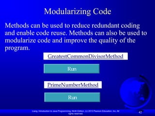 Modularizing Code
Methods can be used to reduce redundant coding
and enable code reuse. Methods can also be used to
modularize code and improve the quality of the
program.
                         GreatestCommonDivisorMethod

                                              Run


                         PrimeNumberMethod

                                              Run

         Liang, Introduction to Java Programming, Ninth Edition, (c) 2013 Pearson Education, Inc. All
                                              rights reserved.
                                                                                                        42
 