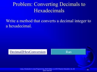 Problem: Converting Decimals to
            Hexadecimals
Write a method that converts a decimal integer to
a hexadecimal.




  Decimal2HexConversion                                                              Run




        Liang, Introduction to Java Programming, Ninth Edition, (c) 2013 Pearson Education, Inc. All
                                             rights reserved.
                                                                                                       43
 