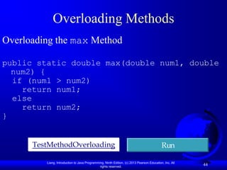 Overloading Methods
Overloading the max Method

public static double max(double num1, double
  num2) {
  if (num1 > num2)
    return num1;
  else
    return num2;
}


      TestMethodOverloading                                                                Run

         Liang, Introduction to Java Programming, Ninth Edition, (c) 2013 Pearson Education, Inc. All
                                              rights reserved.
                                                                                                        44
 