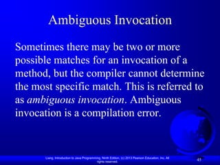 Ambiguous Invocation
Sometimes there may be two or more
possible matches for an invocation of a
method, but the compiler cannot determine
the most specific match. This is referred to
as ambiguous invocation. Ambiguous
invocation is a compilation error.


       Liang, Introduction to Java Programming, Ninth Edition, (c) 2013 Pearson Education, Inc. All
                                            rights reserved.
                                                                                                      45
 