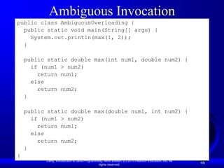 Ambiguous Invocation
public class AmbiguousOverloading {
  public static void main(String[] args) {
    System.out.println(max(1, 2));
  }

    public static double max(int num1, double num2) {
      if (num1 > num2)
        return num1;
      else
        return num2;
    }

    public static double max(double num1, int num2) {
      if (num1 > num2)
        return num1;
      else
        return num2;
    }
}
          Liang, Introduction to Java Programming, Ninth Edition, (c) 2013 Pearson Education, Inc. All
                                               rights reserved.
                                                                                                         46
 