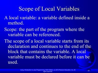 Scope of Local Variables
A local variable: a variable defined inside a
 method.
Scope: the part of the program where the
 variable can be referenced.
The scope of a local variable starts from its
 declaration and continues to the end of the
 block that contains the variable. A local
 variable must be declared before it can be
 used.
        Liang, Introduction to Java Programming, Ninth Edition, (c) 2013 Pearson Education, Inc. All
                                             rights reserved.
                                                                                                       47
 