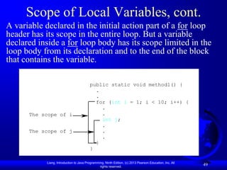 Scope of Local Variables, cont.
A variable declared in the initial action part of a for loop
header has its scope in the entire loop. But a variable
declared inside a for loop body has its scope limited in the
loop body from its declaration and to the end of the block
that contains the variable.

                                         public static void method1() {
                                           .
                                           .
                                           for (int i = 1; i < 10; i++) {
                                             .
      The scope of i                         .
                                             int j;
                                             .
      The scope of j                         .
                                             .
                                           }
                                         }

           Liang, Introduction to Java Programming, Ninth Edition, (c) 2013 Pearson Education, Inc. All
                                                rights reserved.
                                                                                                          49
 