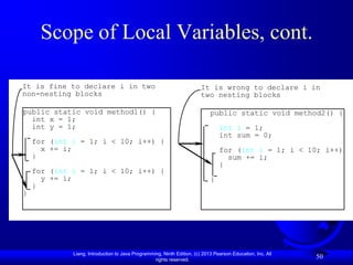 Scope of Local Variables, cont.

It is fine to declare i in two                                          It is wrong to declare i in
non-nesting blocks                                                      two nesting blocks

public static void method1() {                                              public static void method2() {
  int x = 1;
  int y = 1;                                                                    int i = 1;
                                                                                int sum = 0;
    for (int i = 1; i < 10; i++) {
      x += i;                                                                   for (int i = 1; i < 10; i++) {
    }                                                                             sum += i;
                                                                                }
    for (int i = 1; i < 10; i++) {
      y += i;                                                               }
    }
}




             Liang, Introduction to Java Programming, Ninth Edition, (c) 2013 Pearson Education, Inc. All
                                                  rights reserved.
                                                                                                            50
 
