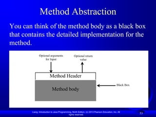 Method Abstraction
You can think of the method body as a black box
that contains the detailed implementation for the
method.
               Optional arguments                  Optional return
                    for Input                          value




                          Method Header
                                                                                                Black Box
                            Method body



        Liang, Introduction to Java Programming, Ninth Edition, (c) 2013 Pearson Education, Inc. All
                                             rights reserved.
                                                                                                            53
 