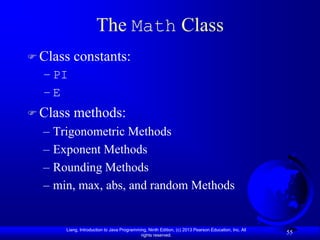 The Math Class
 Class   constants:
  – PI
  –E
 Class   methods:
  – Trigonometric Methods
  – Exponent Methods
  – Rounding Methods
  – min, max, abs, and random Methods


      Liang, Introduction to Java Programming, Ninth Edition, (c) 2013 Pearson Education, Inc. All
                                           rights reserved.
                                                                                                     55
 