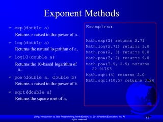 Exponent Methods
   exp(double a)                                                 Examples:
    Returns e raised to the power of a.
                                                                  Math.exp(1) returns 2.71
   log(double a)
                                                                  Math.log(2.71) returns 1.0
    Returns the natural logarithm of a.
                                                                  Math.pow(2, 3) returns 8.0
   log10(double a)                                               Math.pow(3, 2) returns 9.0
    Returns the 10-based logarithm of                             Math.pow(3.5, 2.5) returns
     a.                                                             22.91765
                                                                  Math.sqrt(4) returns 2.0
   pow(double a, double b)
                                                                  Math.sqrt(10.5) returns 3.24
    Returns a raised to the power of b.
   sqrt(double a)
    Returns the square root of a.


              Liang, Introduction to Java Programming, Ninth Edition, (c) 2013 Pearson Education, Inc. All
                                                   rights reserved.
                                                                                                             57
 
