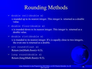 Rounding Methods
   double ceil(double x)
    x rounded up to its nearest integer. This integer is returned as a double
     value.
   double floor(double x)
    x is rounded down to its nearest integer. This integer is returned as a
     double value.
   double rint(double x)
    x is rounded to its nearest integer. If x is equally close to two integers,
     the even one is returned as a double.
   int round(float x)
    Return (int)Math.floor(x+0.5).
   long round(double x)
    Return (long)Math.floor(x+0.5).


            Liang, Introduction to Java Programming, Ninth Edition, (c) 2013 Pearson Education, Inc. All
                                                 rights reserved.
                                                                                                           58
 