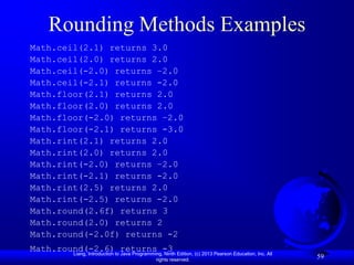 Rounding Methods Examples
Math.ceil(2.1) returns 3.0
Math.ceil(2.0) returns 2.0
Math.ceil(-2.0) returns –2.0
Math.ceil(-2.1) returns -2.0
Math.floor(2.1) returns 2.0
Math.floor(2.0) returns 2.0
Math.floor(-2.0) returns –2.0
Math.floor(-2.1) returns -3.0
Math.rint(2.1) returns 2.0
Math.rint(2.0) returns 2.0
Math.rint(-2.0) returns –2.0
Math.rint(-2.1) returns -2.0
Math.rint(2.5) returns 2.0
Math.rint(-2.5) returns -2.0
Math.round(2.6f) returns 3
Math.round(2.0) returns 2
Math.round(-2.0f) returns -2
Math.round(-2.6)to returns -3 Edition, (c) 2013 Pearson Education, Inc. All
        Liang, Introduction Java Programming, Ninth
                                       rights reserved.
                                                                              59
 