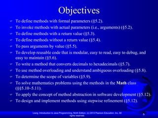 Objectives
   To define methods with formal parameters (§5.2).
   To invoke methods with actual parameters (i.e., arguments) (§5.2).
   To define methods with a return value (§5.3).
   To define methods without a return value (§5.4).
   To pass arguments by value (§5.5).
   To develop reusable code that is modular, easy to read, easy to debug, and
    easy to maintain (§5.6).
   To write a method that converts decimals to hexadecimals (§5.7).
   To use method overloading and understand ambiguous overloading (§5.8).
   To determine the scope of variables (§5.9).
   To solve mathematics problems using the methods in the Math class
    (§§5.10–5.11).
   To apply the concept of method abstraction in software development (§5.12).
   To design and implement methods using stepwise refinement (§5.12).

             Liang, Introduction to Java Programming, Ninth Edition, (c) 2013 Pearson Education, Inc. All
                                                  rights reserved.
                                                                                                            6
 